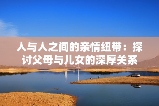 人与人之间的亲情纽带：探讨父母与儿女的深厚关系