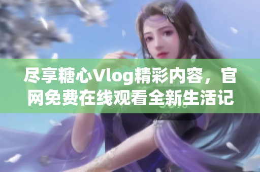 尽享糖心Vlog精彩内容，官网免费在线观看全新生活记录