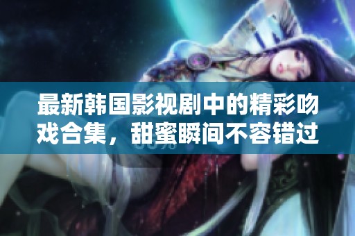 最新韩国影视剧中的精彩吻戏合集，甜蜜瞬间不容错过