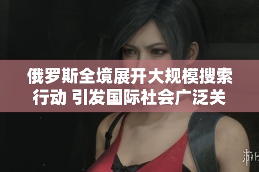 俄罗斯全境展开大规模搜索行动 引发国际社会广泛关注