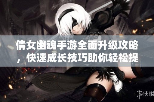倩女幽魂手游全面升级攻略，快速成长技巧助你轻松提升战力