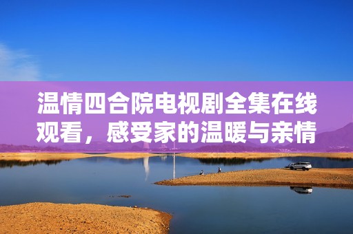 温情四合院电视剧全集在线观看，感受家的温暖与亲情