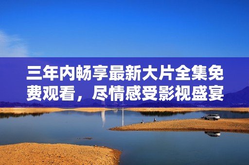 三年内畅享最新大片全集免费观看，尽情感受影视盛宴！