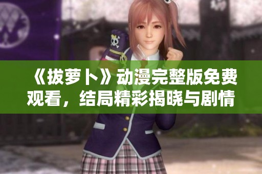 《拔萝卜》动漫完整版免费观看，结局精彩揭晓与剧情回顾