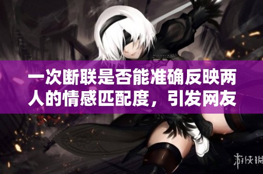 一次断联是否能准确反映两人的情感匹配度，引发网友深思的讨论