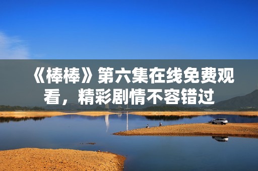 《棒棒》第六集在线免费观看，精彩剧情不容错过
