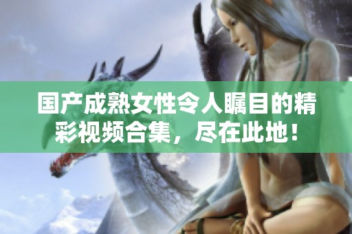 国产成熟女性令人瞩目的精彩视频合集，尽在此地！