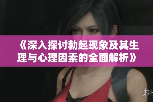 《深入探讨勃起现象及其生理与心理因素的全面解析》