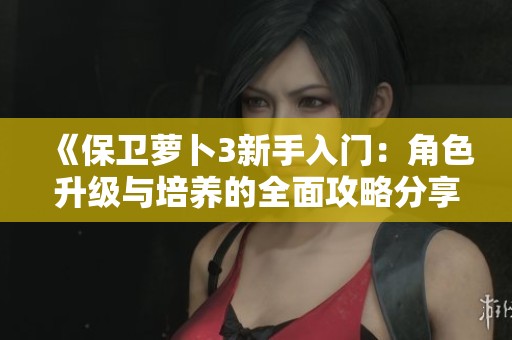 《保卫萝卜3新手入门：角色升级与培养的全面攻略分享》