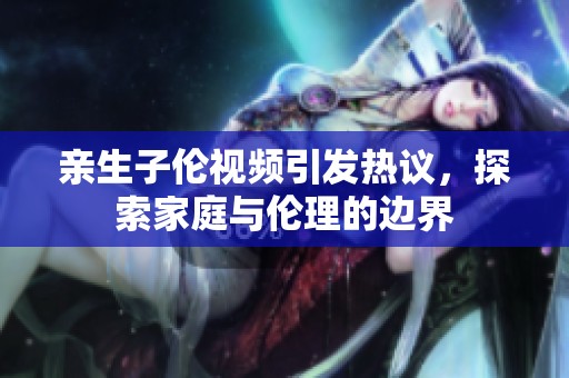 亲生子伦视频引发热议，探索家庭与伦理的边界