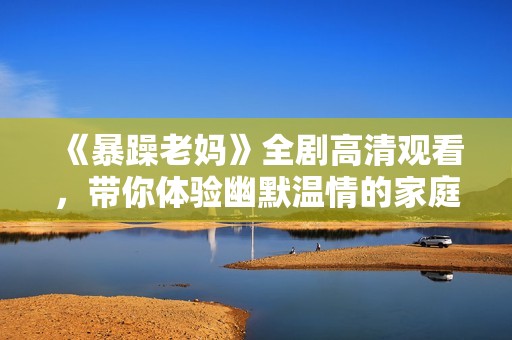 《暴躁老妈》全剧高清观看，带你体验幽默温情的家庭故事