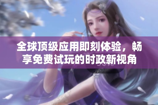 全球顶级应用即刻体验，畅享免费试玩的时政新视角