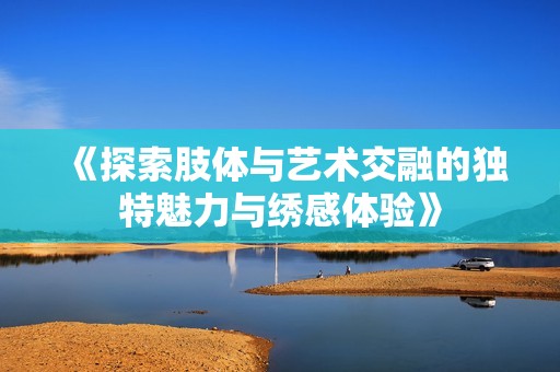 《探索肢体与艺术交融的独特魅力与绣感体验》