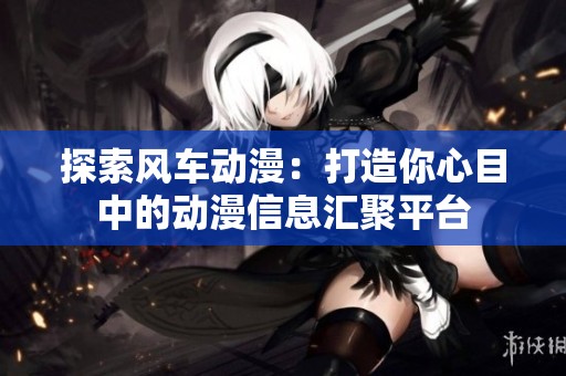 探索风车动漫：打造你心目中的动漫信息汇聚平台