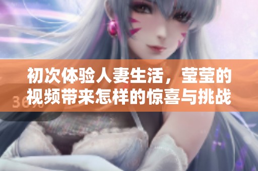 初次体验人妻生活，莹莹的视频带来怎样的惊喜与挑战