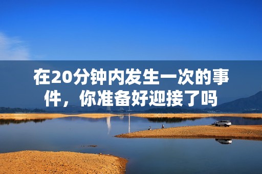 在20分钟内发生一次的事件，你准备好迎接了吗