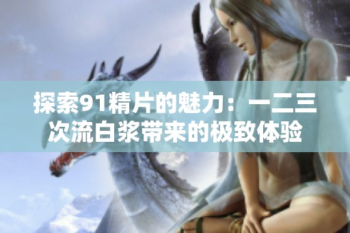 探索91精片的魅力：一二三次流白浆带来的极致体验