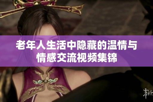 老年人生活中隐藏的温情与情感交流视频集锦