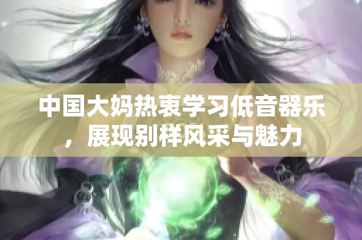 中国大妈热衷学习低音器乐，展现别样风采与魅力