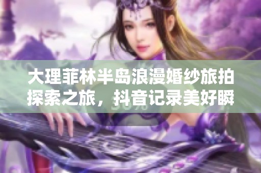 大理菲林半岛浪漫婚纱旅拍探索之旅，抖音记录美好瞬间