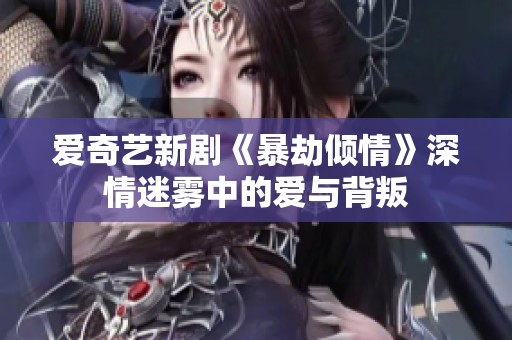 爱奇艺新剧《暴劫倾情》深情迷雾中的爱与背叛