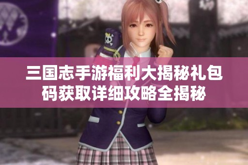 三国志手游福利大揭秘礼包码获取详细攻略全揭秘
