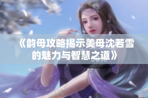 《韵母攻略揭示美母沈若雪的魅力与智慧之道》