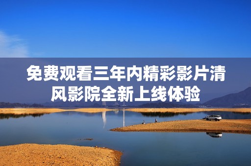 免费观看三年内精彩影片清风影院全新上线体验
