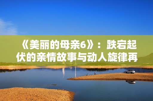 《美丽的母亲6》：跌宕起伏的亲情故事与动人旋律再续激情篇章