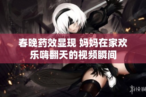 春晚药效显现 妈妈在家欢乐嗨翻天的视频瞬间