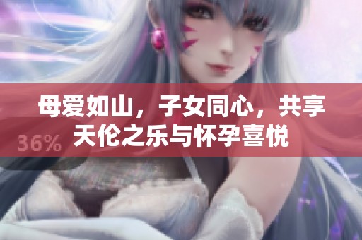 母爱如山，子女同心，共享天伦之乐与怀孕喜悦