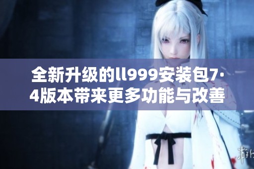 全新升级的ll999安装包7·4版本带来更多功能与改善