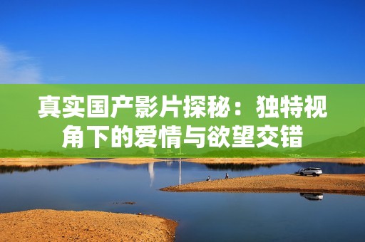 真实国产影片探秘：独特视角下的爱情与欲望交错