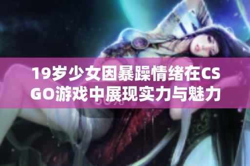 19岁少女因暴躁情绪在CSGO游戏中展现实力与魅力的故事