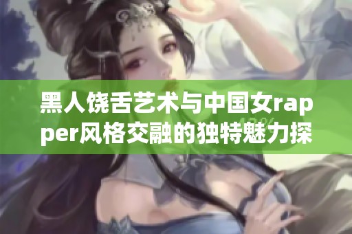 黑人饶舌艺术与中国女rapper风格交融的独特魅力探索