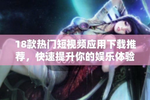 18款热门短视频应用下载推荐，快速提升你的娱乐体验