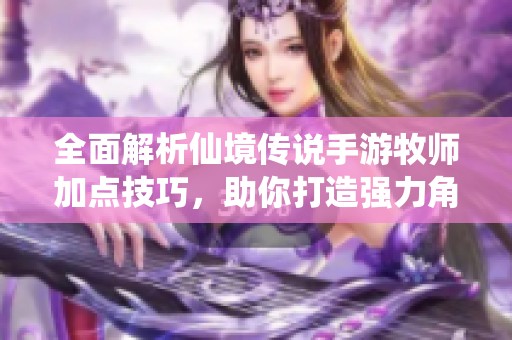 全面解析仙境传说手游牧师加点技巧，助你打造强力角色