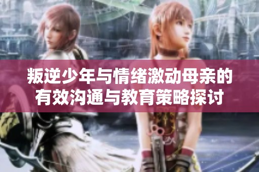 叛逆少年与情绪激动母亲的有效沟通与教育策略探讨
