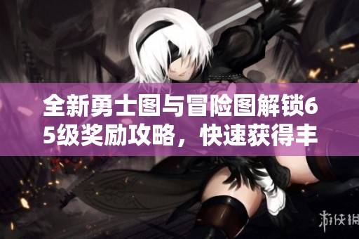全新勇士图与冒险图解锁65级奖励攻略，快速获得丰厚回报！