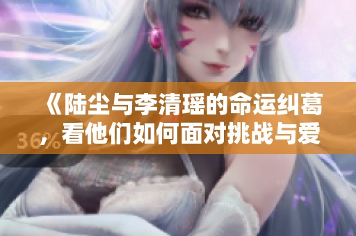 《陆尘与李清瑶的命运纠葛，看他们如何面对挑战与爱情》