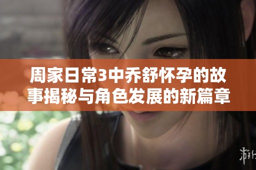 周家日常3中乔舒怀孕的故事揭秘与角色发展的新篇章