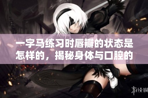 一字马练习时唇瓣的状态是怎样的，揭秘身体与口腔的关系