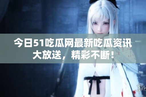 今日51吃瓜网最新吃瓜资讯大放送，精彩不断！