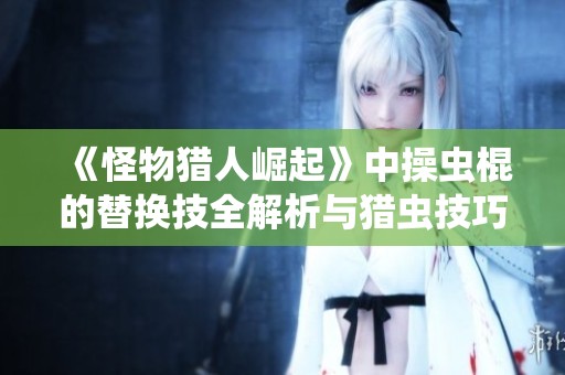 《怪物猎人崛起》中操虫棍的替换技全解析与猎虫技巧分享