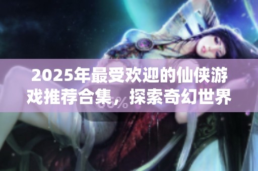 2025年最受欢迎的仙侠游戏推荐合集，探索奇幻世界的乐趣