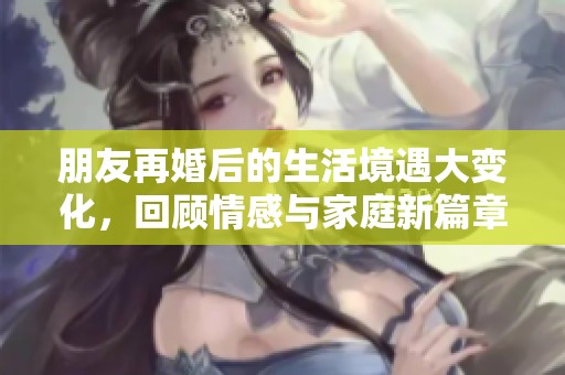 朋友再婚后的生活境遇大变化，回顾情感与家庭新篇章