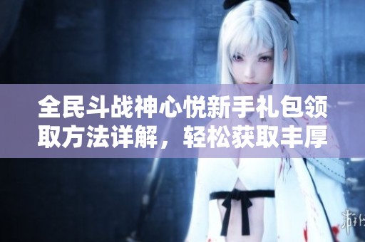 全民斗战神心悦新手礼包领取方法详解，轻松获取丰厚奖励指南