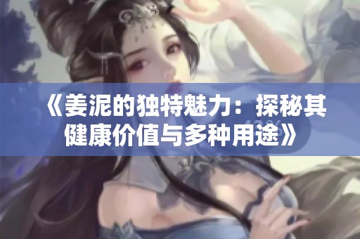 《姜泥的独特魅力：探秘其健康价值与多种用途》