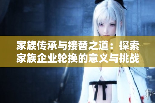 家族传承与接替之道：探索家族企业轮换的意义与挑战
