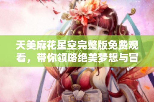天美麻花星空完整版免费观看，带你领略绝美梦想与冒险旅程